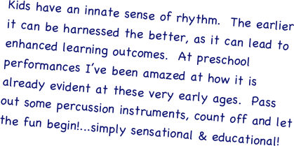 Kids have an innate sense of rhythm.  The earlier it can be harnessed the better, as it can lead to enhanced learning outcomes.  At preschool performances I’ve been amazed at how it is already evident at these very early ages.  Pass out some percussion instruments, count off and let the fun begin!...simply sensational & educational!
