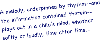 A melody, underpinned by rhythm--and the information contained therein--plays out in a child’s mind, whether softly or loudly, time after time...